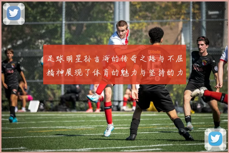 足球明星孙吉海的传奇之路与不屈精神展现了体育的魅力与坚持的力量