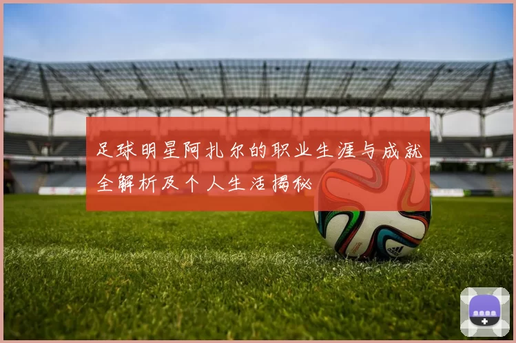 足球明星阿扎尔的职业生涯与成就全解析及个人生活揭秘