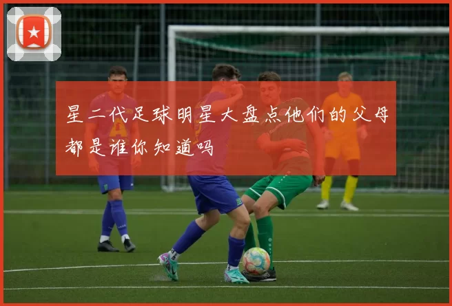 星二代足球明星大盘点他们的父母都是谁你知道吗