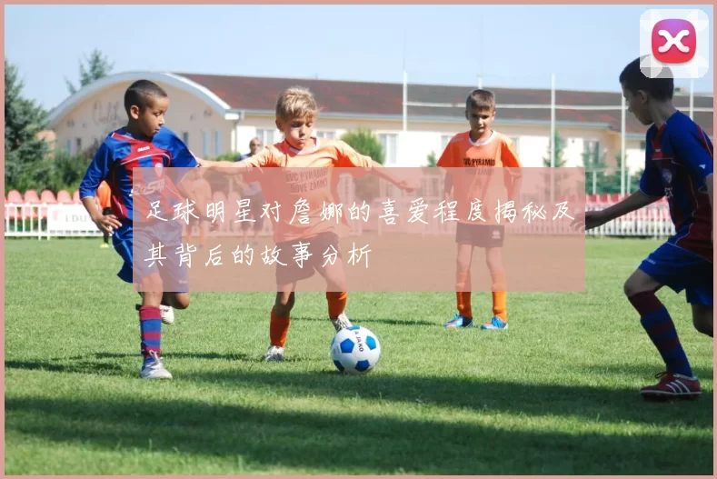足球明星对詹娜的喜爱程度揭秘及其背后的故事分析
