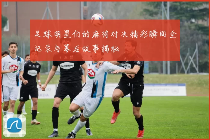足球明星们的麻将对决精彩瞬间全记录与幕后故事揭秘