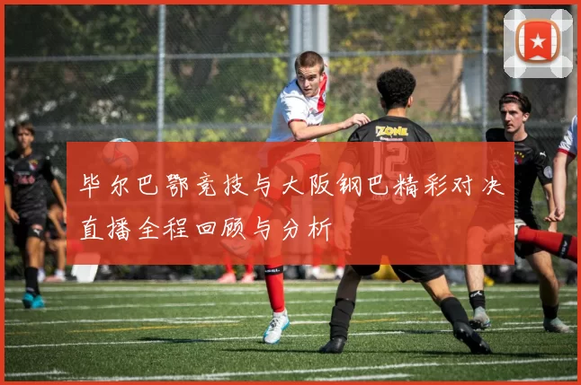 毕尔巴鄂竞技与大阪钢巴精彩对决直播全程回顾与分析