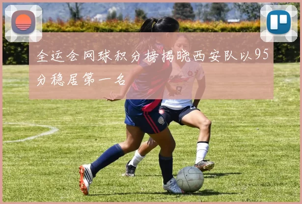 全运会网球积分榜揭晓西安队以95分稳居第一名