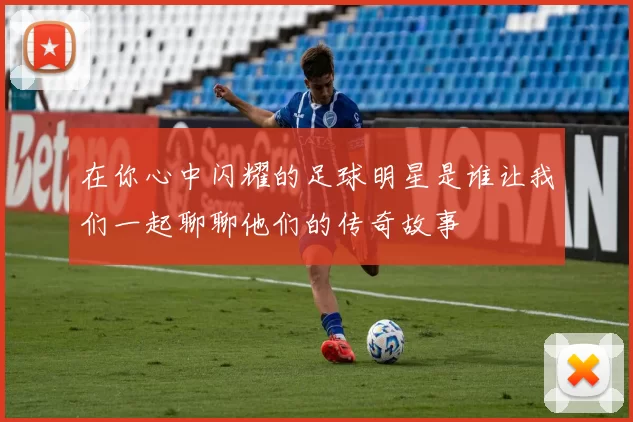 在你心中闪耀的足球明星是谁让我们一起聊聊他们的传奇故事