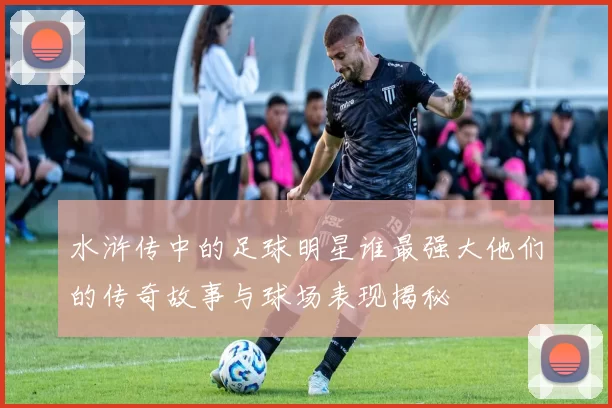 水浒传中的足球明星谁最强大他们的传奇故事与球场表现揭秘