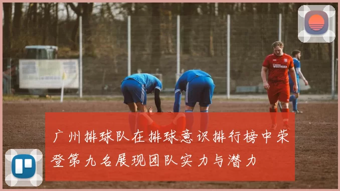 广州排球队在排球意识排行榜中荣登第九名展现团队实力与潜力