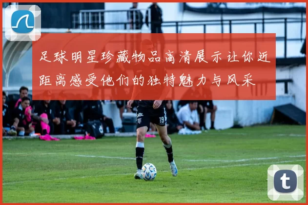 足球明星珍藏物品高清展示让你近距离感受他们的独特魅力与风采