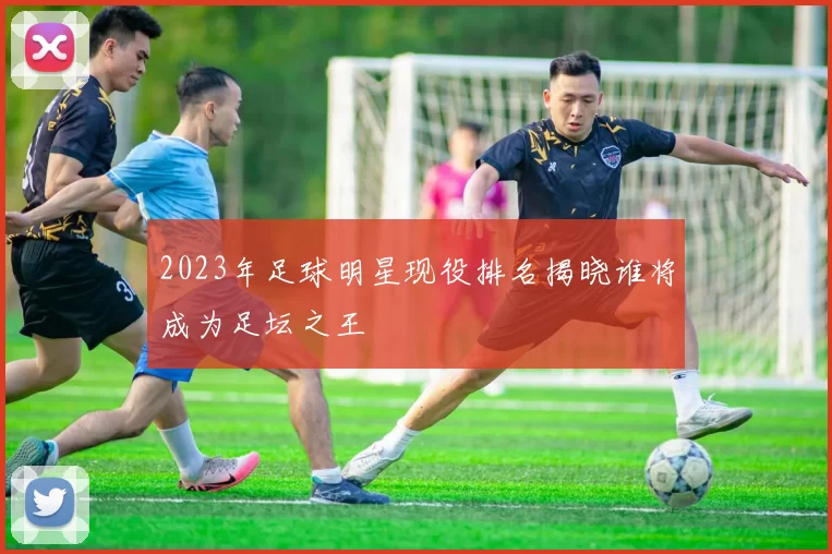 2023年足球明星现役排名揭晓谁将成为足坛之王