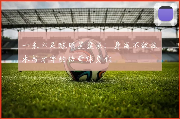 一米六足球明星盘点：身高不敌技术与才华的传奇球员们