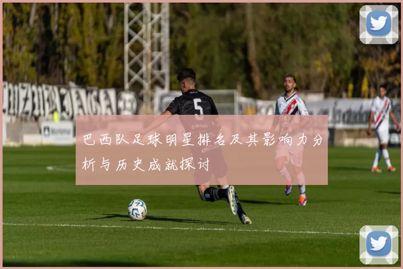 巴西队足球明星排名及其影响力分析与历史成就探讨