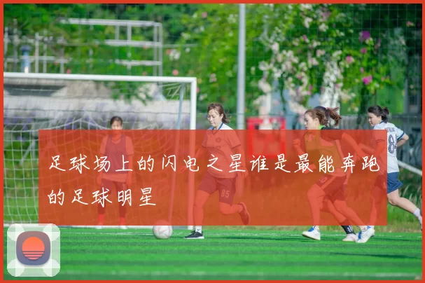 足球场上的闪电之星谁是最能奔跑的足球明星