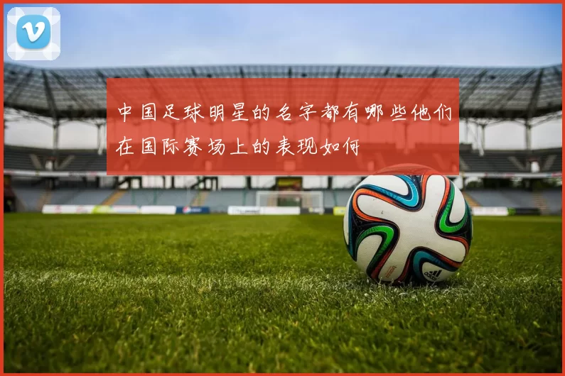 中国足球明星的名字都有哪些他们在国际赛场上的表现如何
