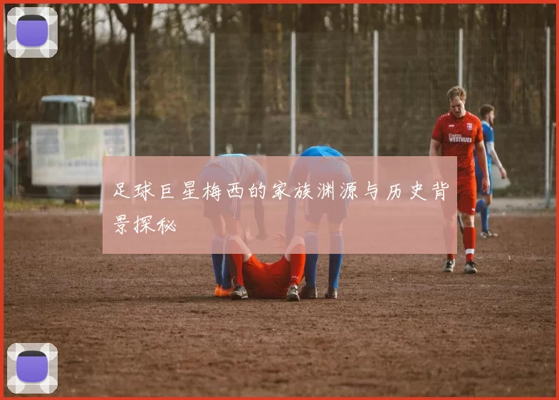 足球巨星梅西的家族渊源与历史背景探秘