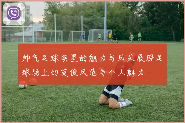 帅气足球明星的魅力与风采展现足球场上的英俊风范与个人魅力