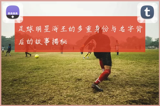 足球明星海王的多重身份与名字背后的故事揭秘