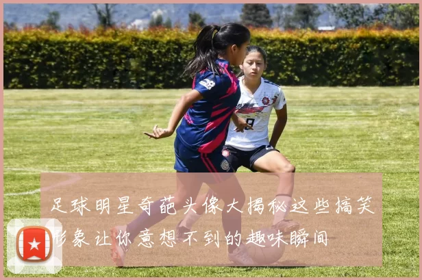 足球明星奇葩头像大揭秘这些搞笑形象让你意想不到的趣味瞬间