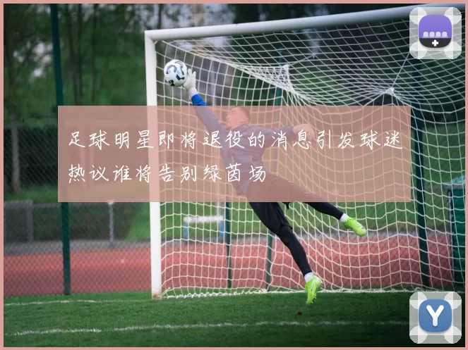足球明星即将退役的消息引发球迷热议谁将告别绿茵场