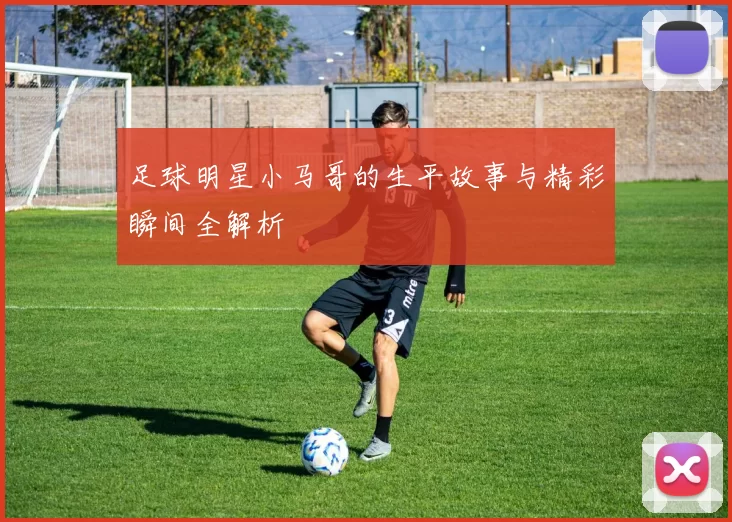 足球明星小马哥的生平故事与精彩瞬间全解析