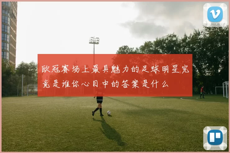 欧冠赛场上最具魅力的足球明星究竟是谁你心目中的答案是什么