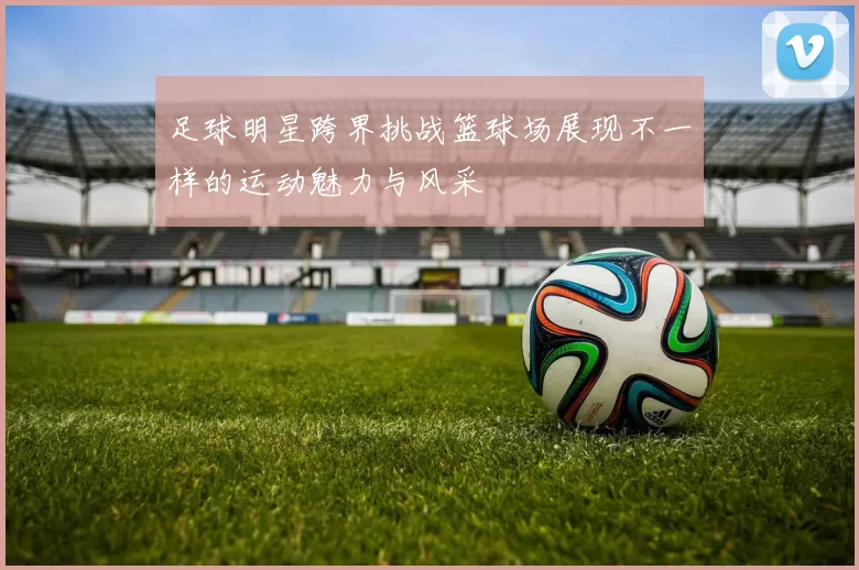 足球明星跨界挑战篮球场展现不一样的运动魅力与风采