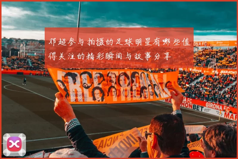 邓超参与拍摄的足球明星有哪些值得关注的精彩瞬间与故事分享