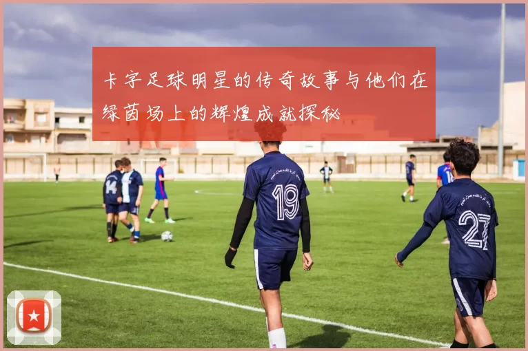 卡字足球明星的传奇故事与他们在绿茵场上的辉煌成就探秘
