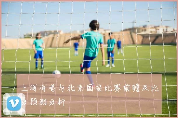 上海海港与北京国安比赛前瞻及比分预测分析