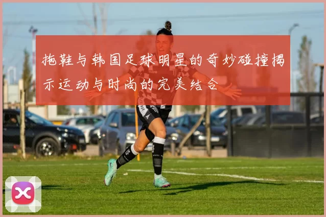 拖鞋与韩国足球明星的奇妙碰撞揭示运动与时尚的完美结合