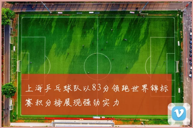 上海乒乓球队以83分领跑世界锦标赛积分榜展现强劲实力