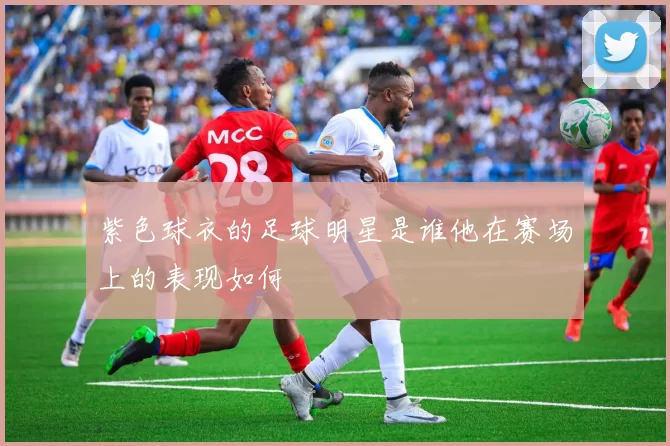 紫色球衣的足球明星是谁他在赛场上的表现如何