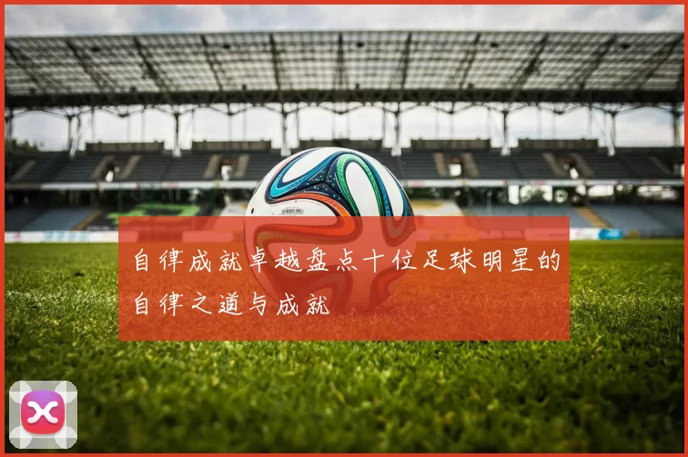 自律成就卓越盘点十位足球明星的自律之道与成就