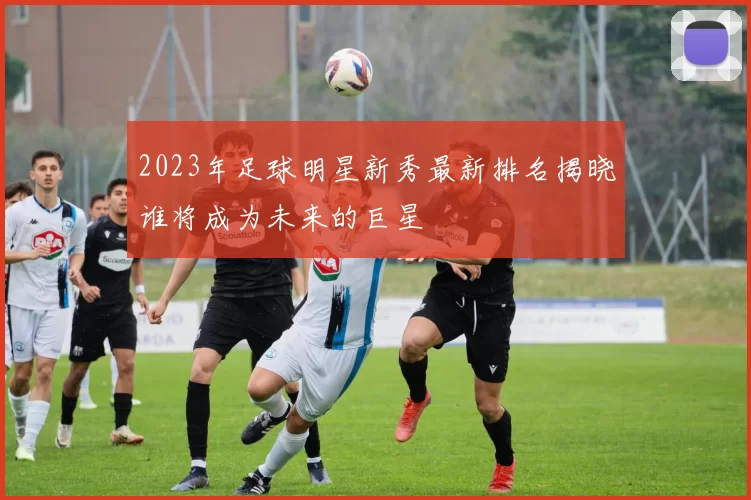 2023年足球明星新秀最新排名揭晓谁将成为未来的巨星