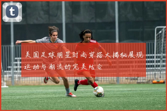 美国足球明星时尚穿搭大揭秘展现运动与潮流的完美结合