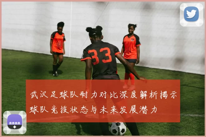 武汉足球队耐力对比深度解析揭示球队竞技状态与未来发展潜力