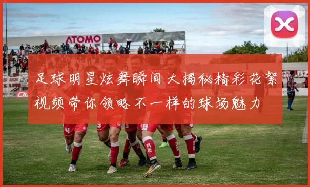 足球明星炫舞瞬间大揭秘精彩花絮视频带你领略不一样的球场魅力
