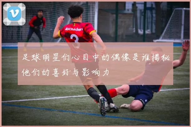 足球明星们心目中的偶像是谁揭秘他们的喜好与影响力
