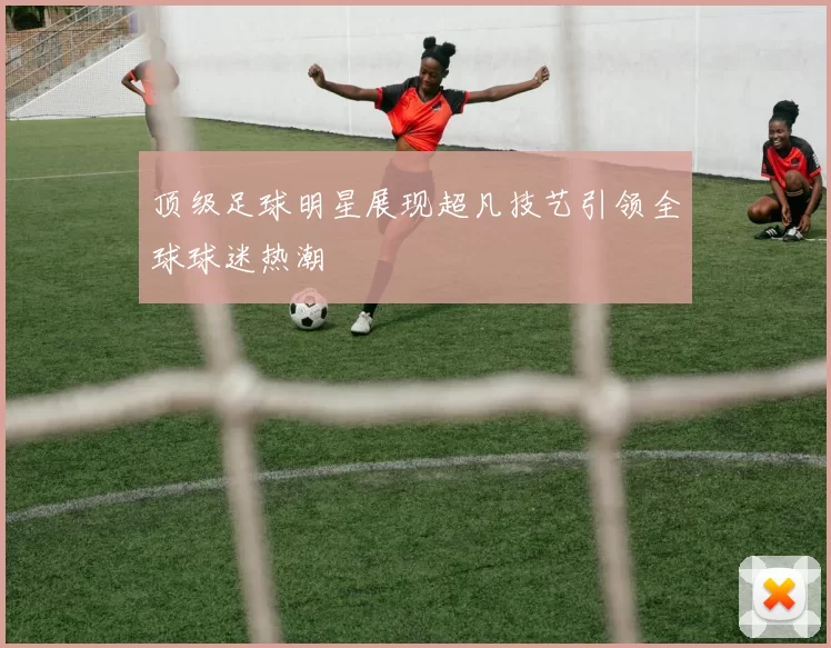 顶级足球明星展现超凡技艺引领全球球迷热潮