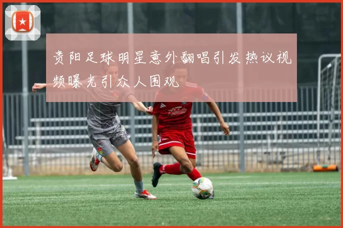 贵阳足球明星意外翻唱引发热议视频曝光引众人围观