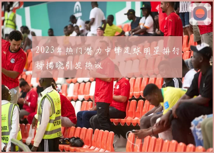 2023年热门潜力中锋足球明星排行榜揭晓引发热议