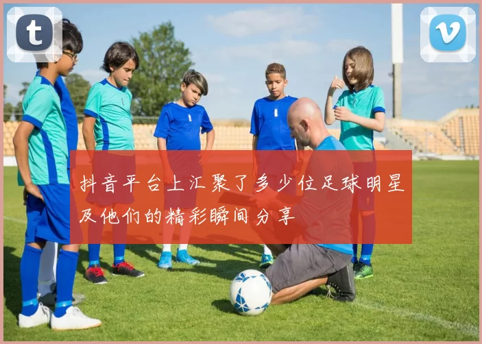 抖音平台上汇聚了多少位足球明星及他们的精彩瞬间分享