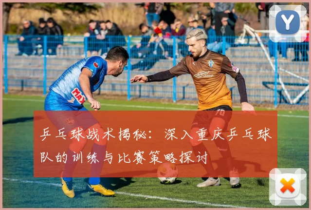 乒乓球战术揭秘：深入重庆乒乓球队的训练与比赛策略探讨