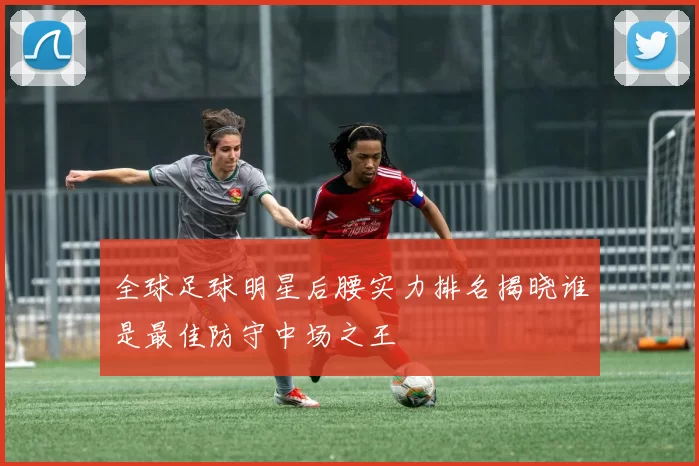 全球足球明星后腰实力排名揭晓谁是最佳防守中场之王