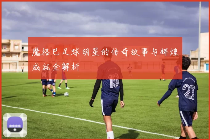 魔格巴足球明星的传奇故事与辉煌成就全解析
