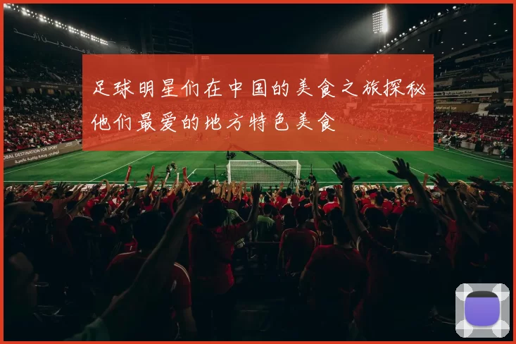 足球明星们在中国的美食之旅探秘他们最爱的地方特色美食