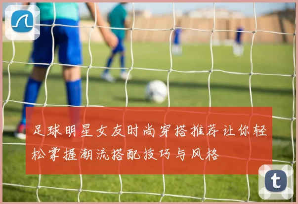 足球明星女友时尚穿搭推荐让你轻松掌握潮流搭配技巧与风格