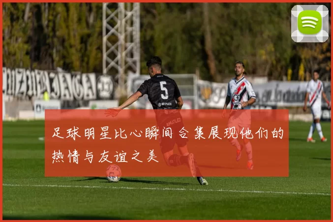 足球明星比心瞬间合集展现他们的热情与友谊之美