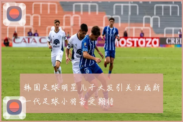 韩国足球明星儿子大发引关注成新一代足球小将备受期待