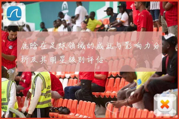 鹿晗在足球领域的成就与影响力分析及其明星级别评估
