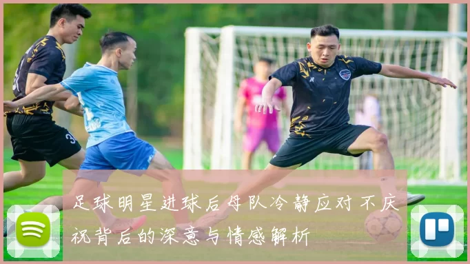 足球明星进球后母队冷静应对不庆祝背后的深意与情感解析