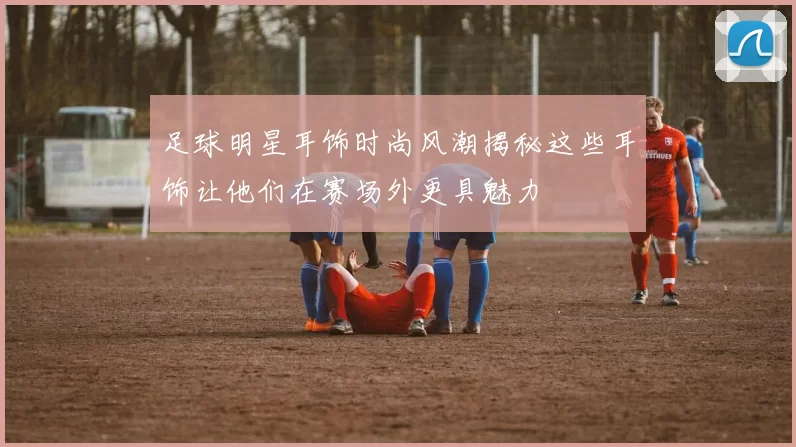 足球明星耳饰时尚风潮揭秘这些耳饰让他们在赛场外更具魅力
